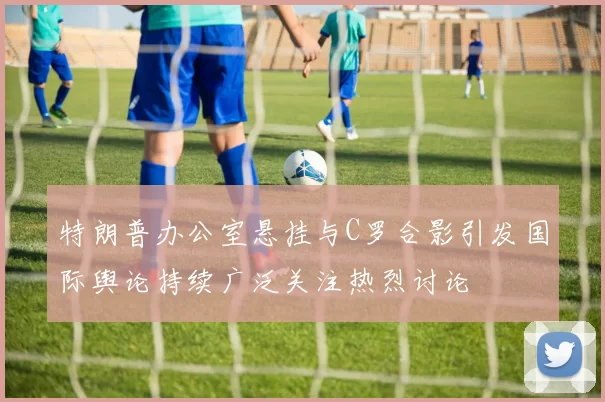 特朗普办公室悬挂与C罗合影引发国际舆论持续广泛关注热烈讨论